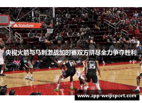 央视火箭与马刺激战加时赛双方拼尽全力争夺胜利